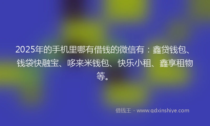 2025年的手机里哪有借钱的微信有：鑫贷钱包、钱袋快融宝、哆来米钱包、快乐小租、鑫享租物等。