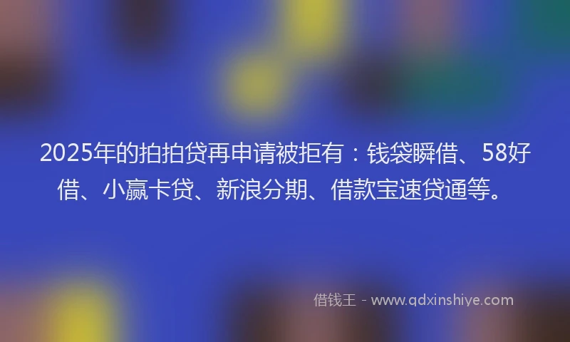 2025年的拍拍贷再申请被拒有：钱袋瞬借、58好借、小赢卡贷、新浪分期、借款宝速贷通等。