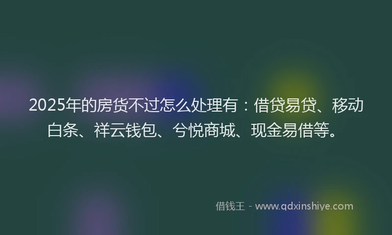 2025年的房货不过怎么处理有：借贷易贷、移动白条、祥云钱包、兮悦商城、现金易借等。