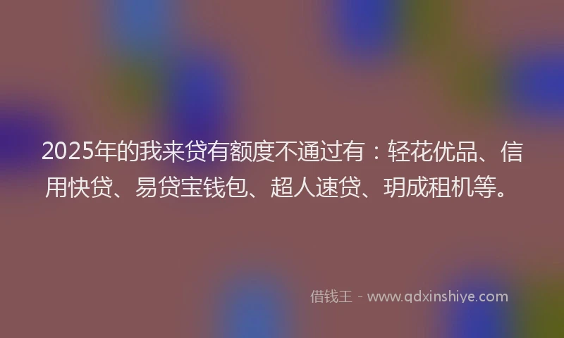 2025年的我来贷有额度不通过有：轻花优品、信用快贷、易贷宝钱包、超人速贷、玥成租机等。
