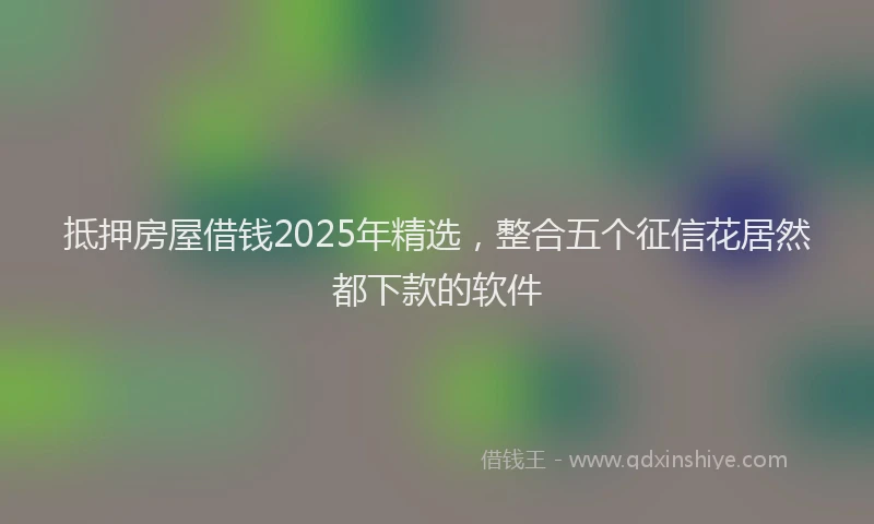 抵押房屋借钱2025年精选，整合五个征信花居然都下款的软件
