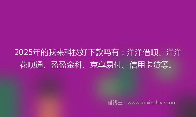 2025年的我来科技好下款吗有：洋洋借呗、洋洋花呗通、盈盈金科、京享易付、信用卡贷等。