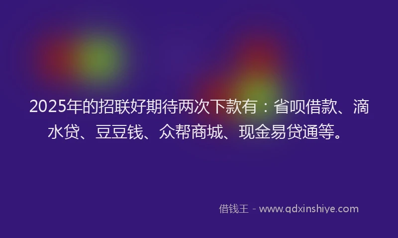 2025年的招联好期待两次下款有：省呗借款、滴水贷、豆豆钱、众帮商城、现金易贷通等。