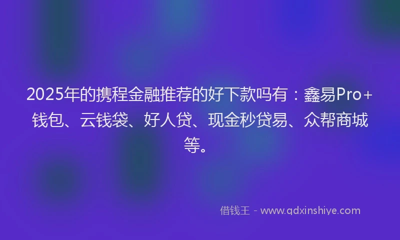 2025年的携程金融推荐的好下款吗有：鑫易Pro+钱包、云钱袋、好人贷、现金秒贷易、众帮商城等。