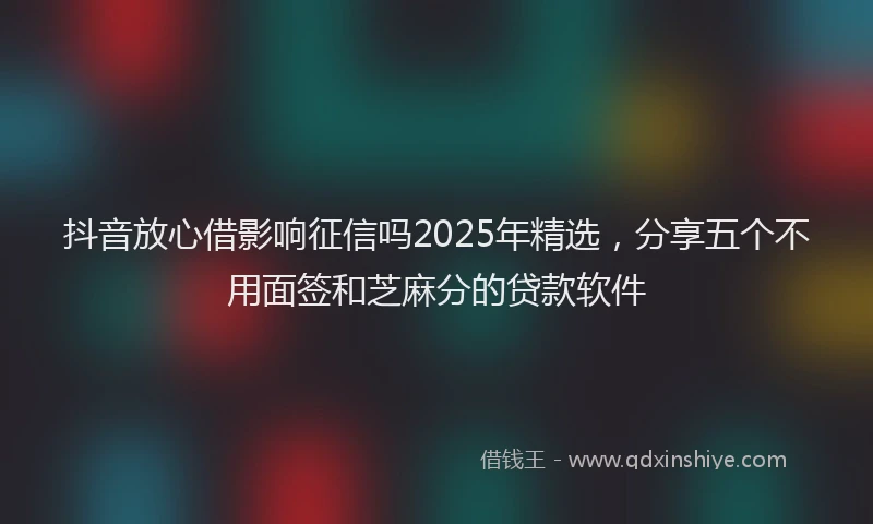 抖音放心借影响征信吗2025年精选，分享五个不用面签和芝麻分的贷款软件