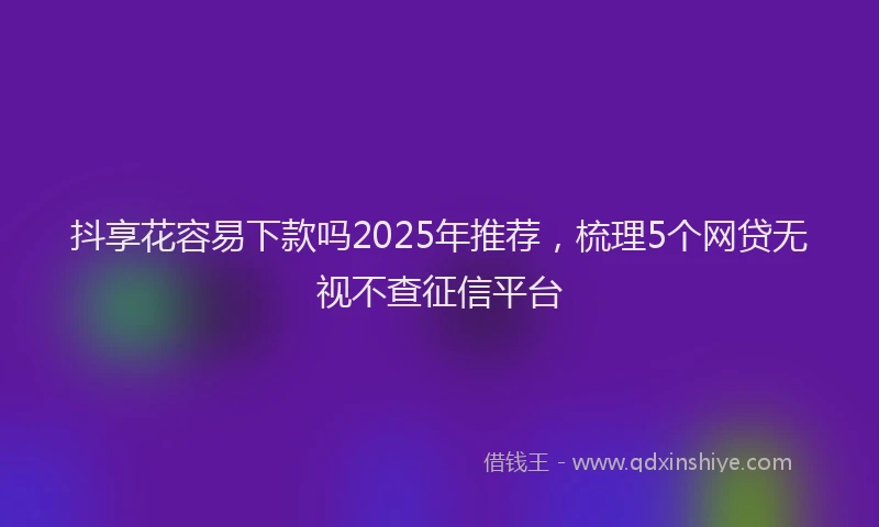 抖享花容易下款吗2025年推荐，梳理5个网贷无视不查征信平台