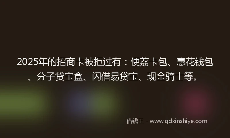 2025年的招商卡被拒过有：便荔卡包、惠花钱包、分子贷宝盒、闪借易贷宝、现金骑士等。