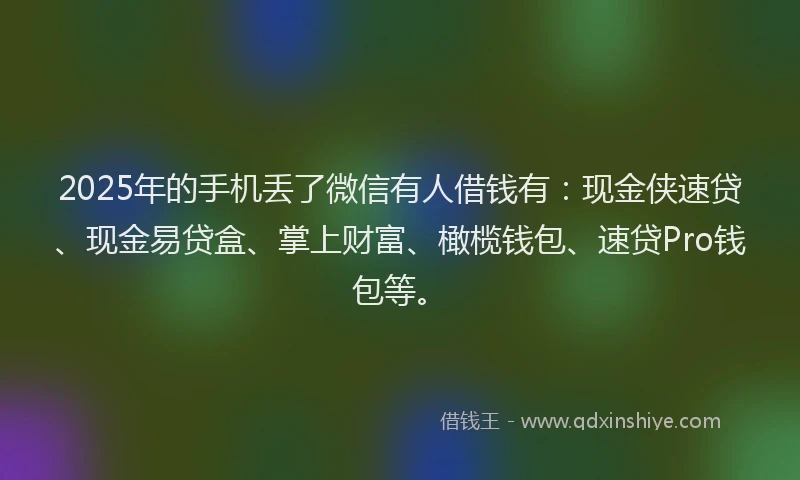 2025年的手机丢了微信有人借钱有：现金侠速贷、现金易贷盒、掌上财富、橄榄钱包、速贷Pro钱包等。
