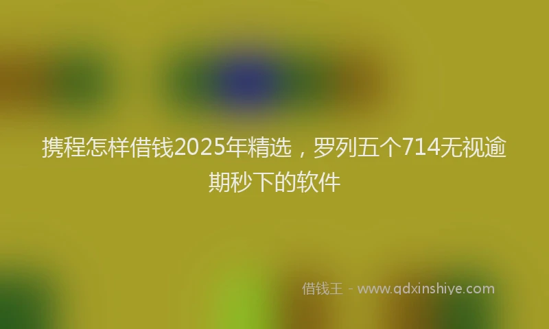 携程怎样借钱2025年精选，罗列五个714无视逾期秒下的软件