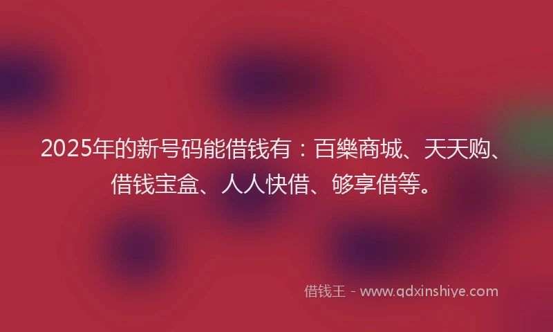 2025年的新号码能借钱有：百樂商城、天天购、借钱宝盒、人人快借、够享借等。