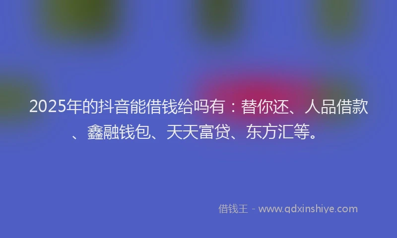2025年的抖音能借钱给吗有：替你还、人品借款、鑫融钱包、天天富贷、东方汇等。