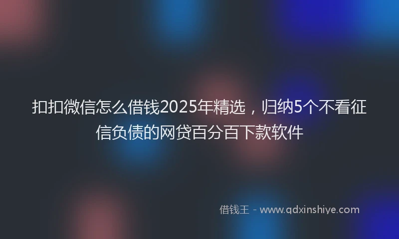 扣扣微信怎么借钱2025年精选，归纳5个不看征信负债的网贷百分百下款软件
