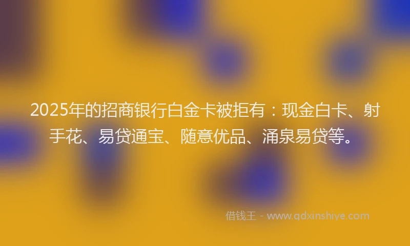 2025年的招商银行白金卡被拒有：现金白卡、射手花、易贷通宝、随意优品、涌泉易贷等。