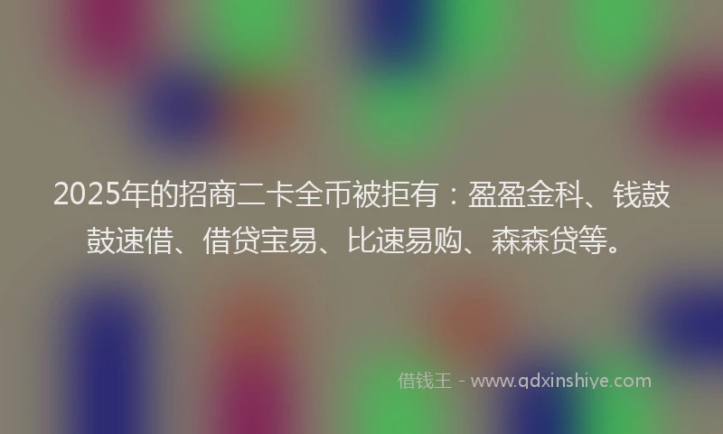 2025年的招商二卡全币被拒有：盈盈金科、钱鼓鼓速借、借贷宝易、比速易购、森森贷等。