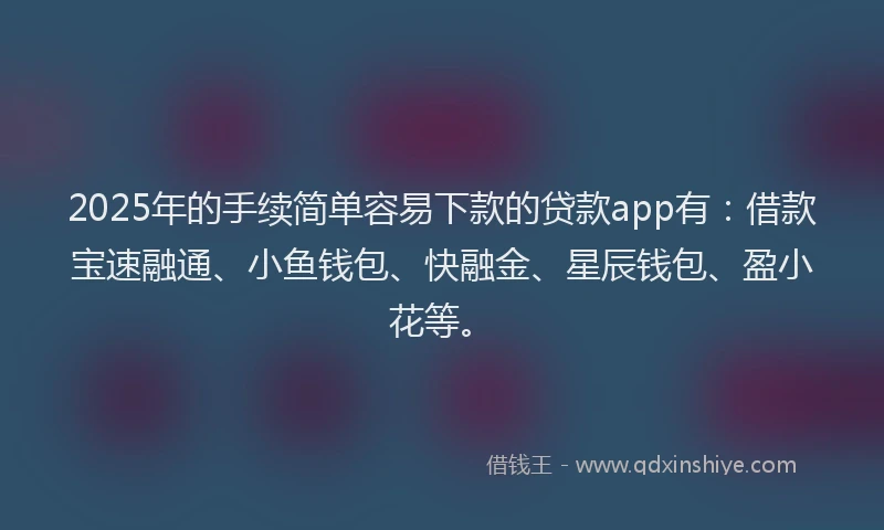 2025年的手续简单容易下款的贷款app有：借款宝速融通、小鱼钱包、快融金、星辰钱包、盈小花等。