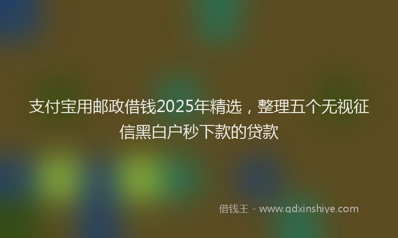 支付宝用邮政借钱2025年精选，整理五个无视征信黑白户秒下款的贷款