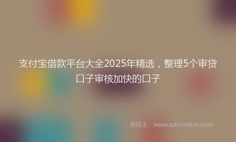 支付宝借款平台大全2025年精选，整理5个审贷口子审核加快的口子