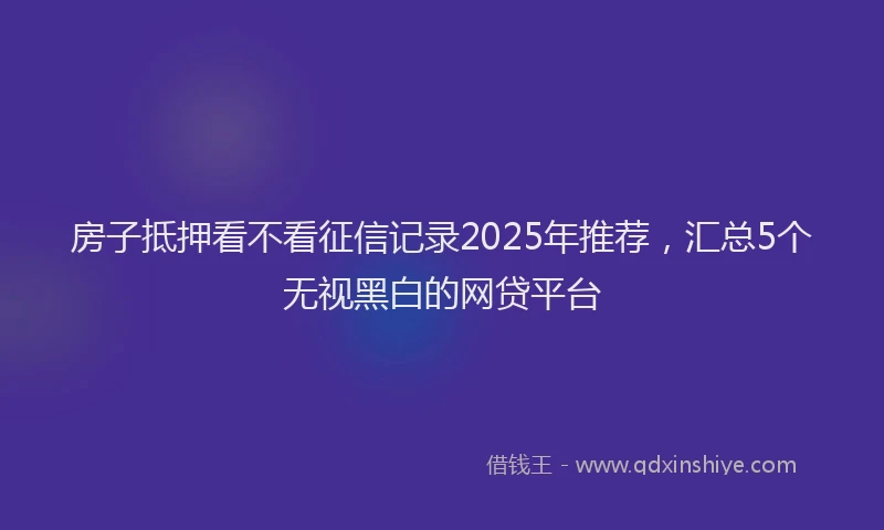 房子抵押看不看征信记录2025年推荐，汇总5个无视黑白的网贷平台