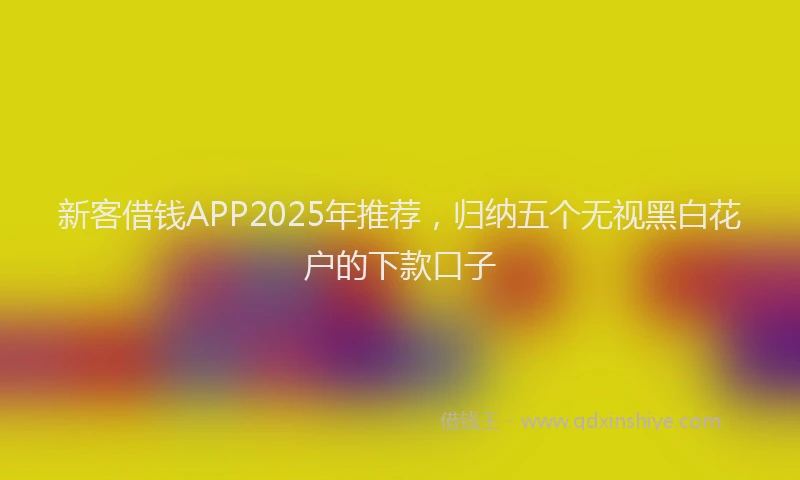 新客借钱APP2025年推荐，归纳五个无视黑白花户的下款口子