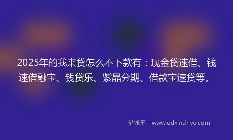2025年的我来贷怎么不下款有：现金贷速借、钱速借融宝、钱贷乐、紫晶分期、借款宝速贷等。