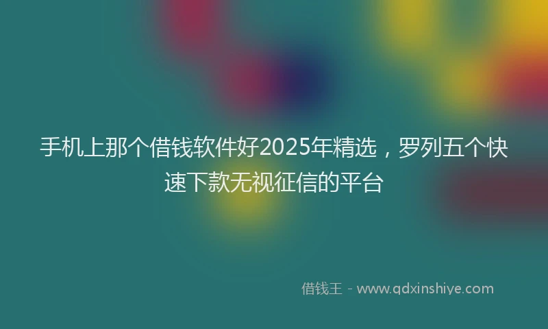 手机上那个借钱软件好2025年精选，罗列五个快速下款无视征信的平台