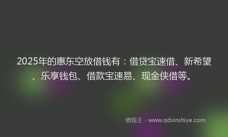 2025年的惠东空放借钱有：借贷宝速借、新希望、乐享钱包、借款宝速易、现金侠借等。