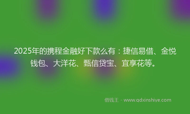 2025年的携程金融好下款么有：捷信易借、金悦钱包、大洋花、甄信贷宝、宜享花等。