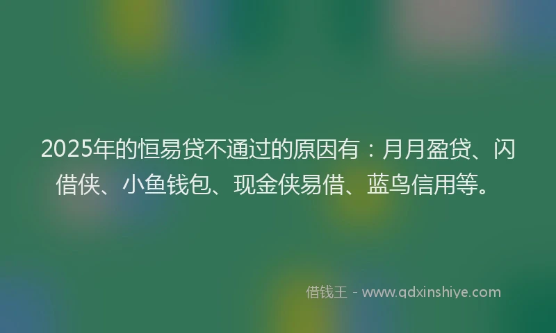 2025年的恒易贷不通过的原因有：月月盈贷、闪借侠、小鱼钱包、现金侠易借、蓝鸟信用等。