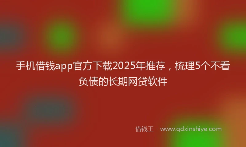 手机借钱app官方下载2025年推荐，梳理5个不看负债的长期网贷软件