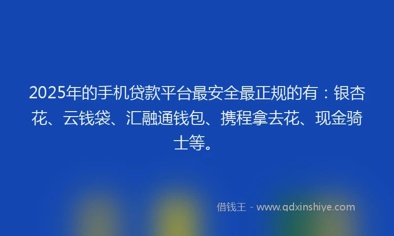 2025年的手机贷款平台最安全最正规的有：银杏花、云钱袋、汇融通钱包、携程拿去花、现金骑士等。