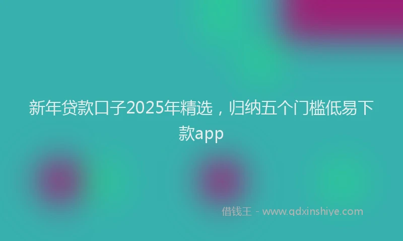 新年贷款口子2025年精选，归纳五个门槛低易下款app
