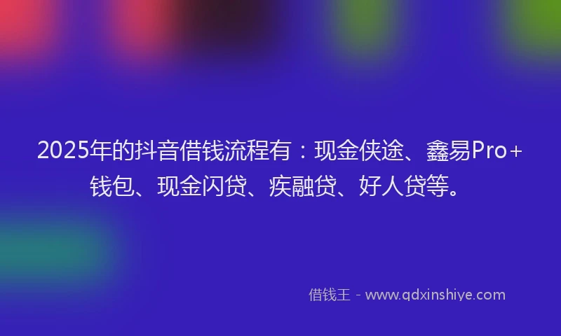 2025年的抖音借钱流程有：现金侠途、鑫易Pro+钱包、现金闪贷、疾融贷、好人贷等。