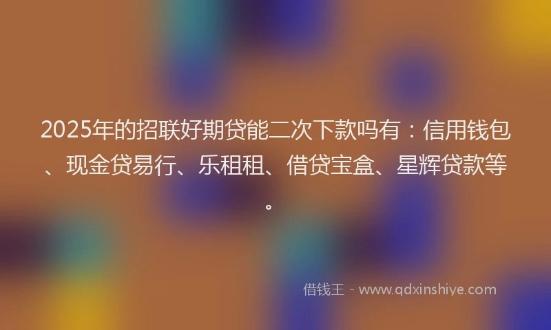 2025年的招联好期贷能二次下款吗有：信用钱包、现金贷易行、乐租租、借贷宝盒、星辉贷款等。