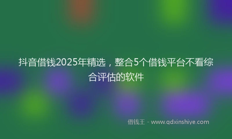 抖音借钱2025年精选，整合5个借钱平台不看综合评估的软件