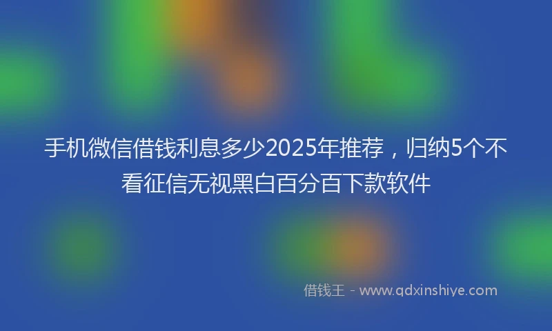 手机微信借钱利息多少2025年推荐，归纳5个不看征信无视黑白百分百下款软件