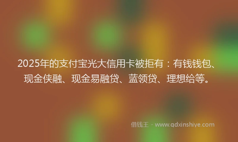 2025年的支付宝光大信用卡被拒有：有钱钱包、现金侠融、现金易融贷、蓝领贷、理想给等。