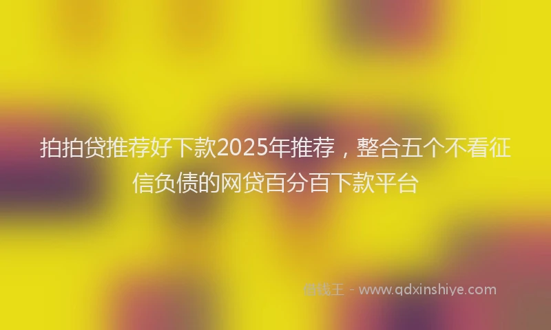 拍拍贷推荐好下款2025年推荐，整合五个不看征信负债的网贷百分百下款平台