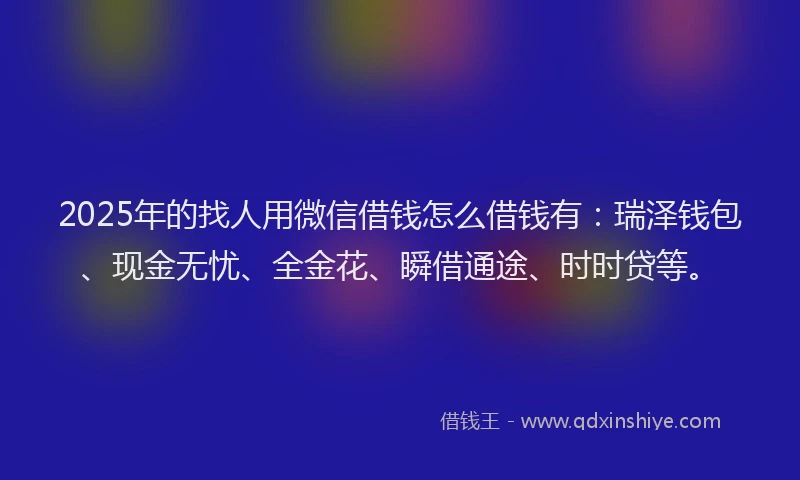 2025年的找人用微信借钱怎么借钱有：瑞泽钱包、现金无忧、全金花、瞬借通途、时时贷等。