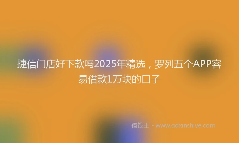 捷信门店好下款吗2025年精选，罗列五个APP容易借款1万块的口子