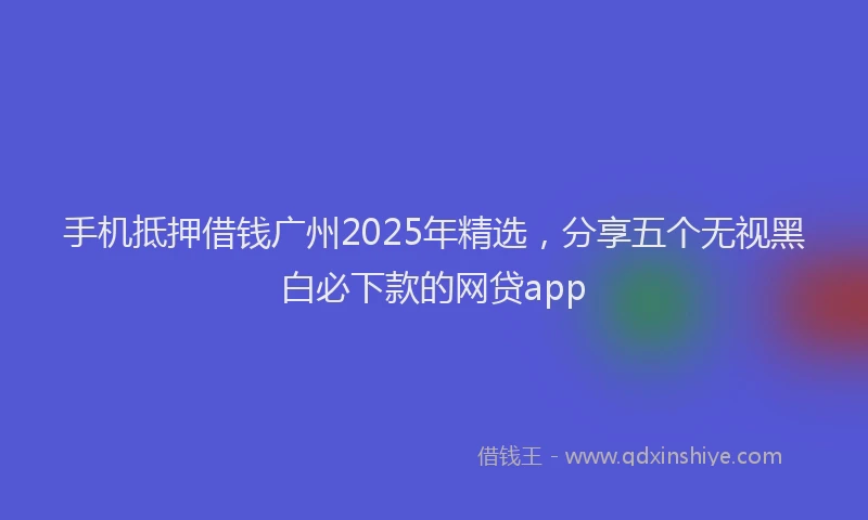 手机抵押借钱广州2025年精选，分享五个无视黑白必下款的网贷app