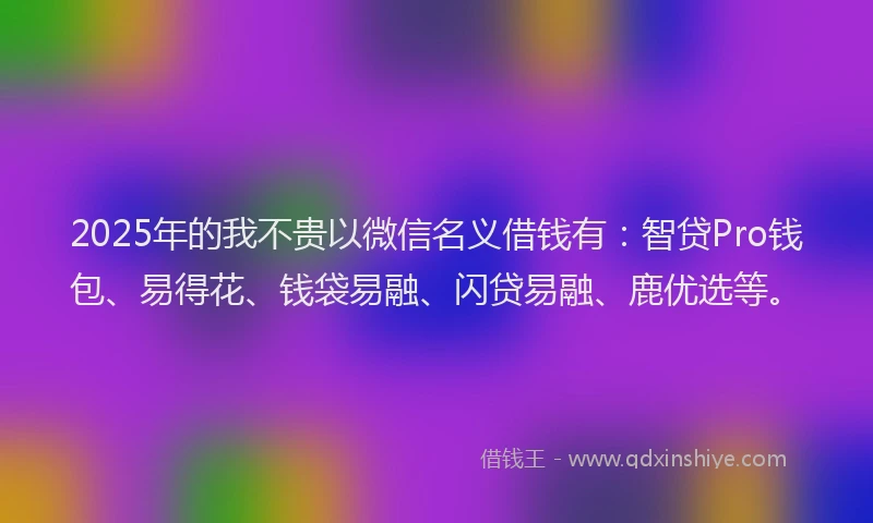 2025年的我不贵以微信名义借钱有：智贷Pro钱包、易得花、钱袋易融、闪贷易融、鹿优选等。