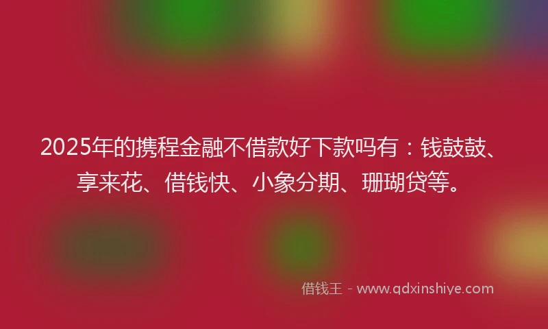 2025年的携程金融不借款好下款吗有：钱鼓鼓、享来花、借钱快、小象分期、珊瑚贷等。