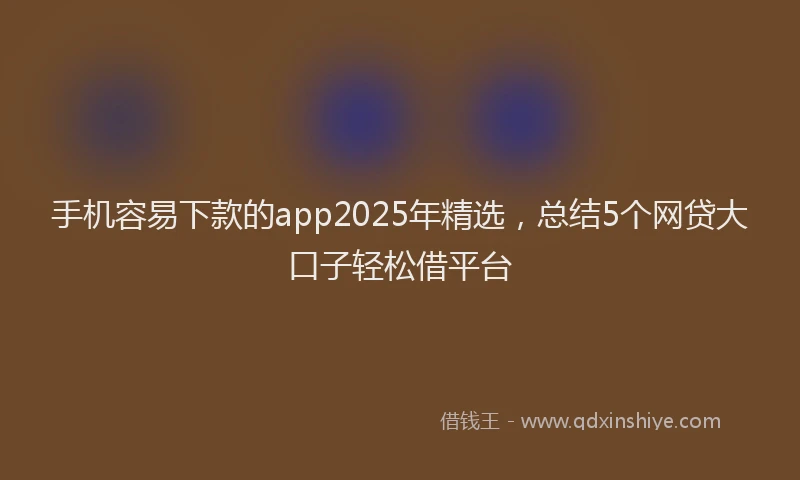 手机容易下款的app2025年精选，总结5个网贷大口子轻松借平台