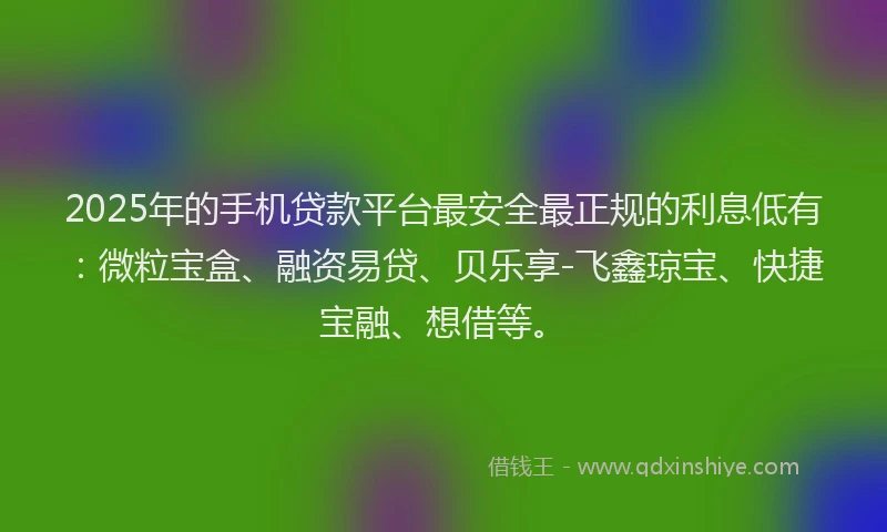 2025年的手机贷款平台最安全最正规的利息低有：微粒宝盒、融资易贷、贝乐享-飞鑫琼宝、快捷宝融、想借等。