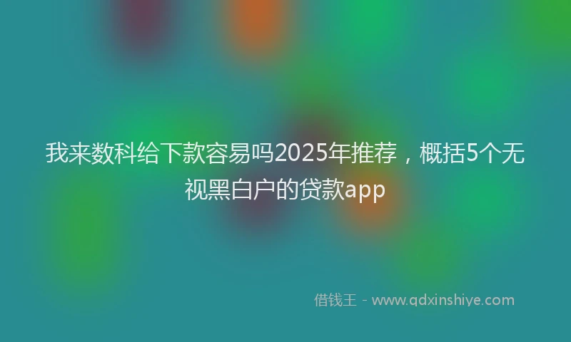 我来数科给下款容易吗2025年推荐，概括5个无视黑白户的贷款app