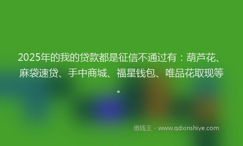 2025年的我的贷款都是征信不通过有：葫芦花、麻袋速贷、手中商城、福星钱包、唯品花取现等。