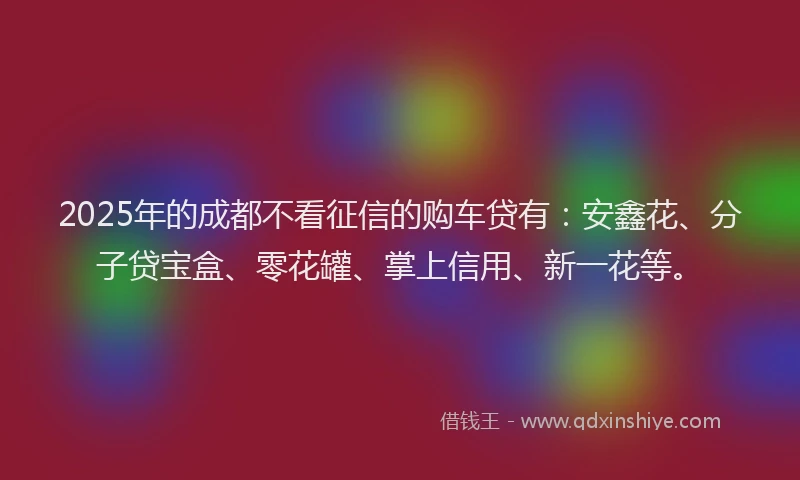 2025年的成都不看征信的购车贷有：安鑫花、分子贷宝盒、零花罐、掌上信用、新一花等。