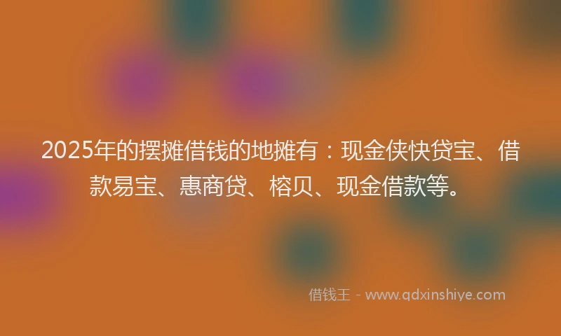 2025年的摆摊借钱的地摊有：现金侠快贷宝、借款易宝、惠商贷、榕贝、现金借款等。