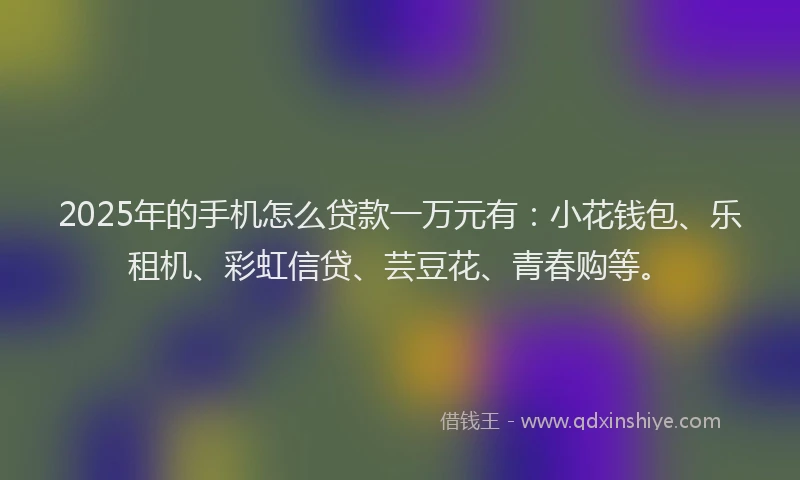 2025年的手机怎么贷款一万元有：小花钱包、乐租机、彩虹信贷、芸豆花、青春购等。