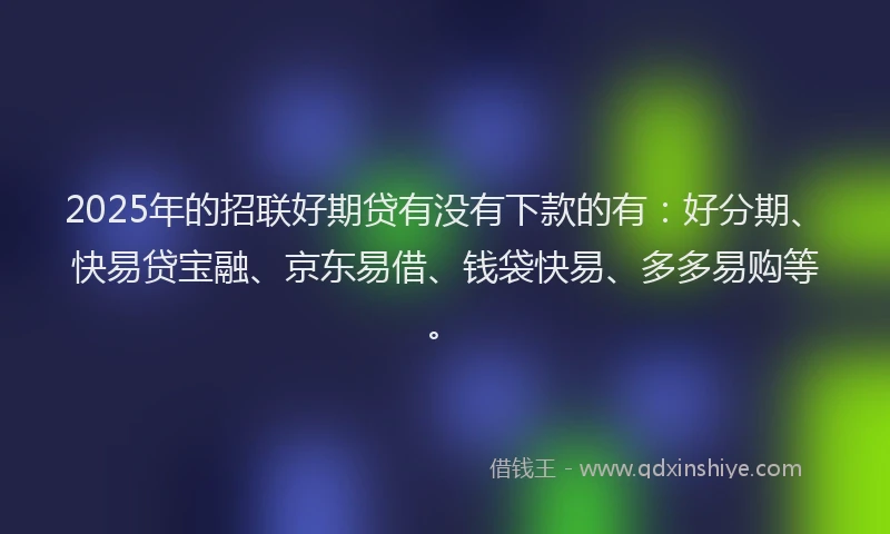 2025年的招联好期贷有没有下款的有：好分期、快易贷宝融、京东易借、钱袋快易、多多易购等。